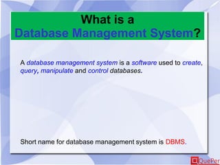 What is a
Database Management System?
A database management system is a software used to create,
query, manipulate and control databases.
Short name for database management system is DBMS.
 
