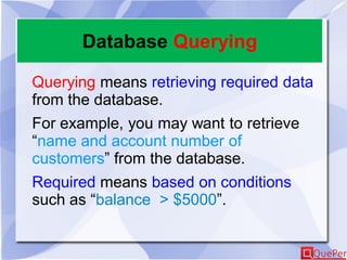 Database Querying
Querying means retrieving required data
from the database.
For example, you may want to retrieve
“name and account number of
customers” from the database.
Required means based on conditions
such as “balance > $5000”.
 