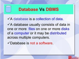 Database Vs DBMS
A database is a collection of data.
A database usually consists of data in
one or more files on one or more disks
of a computer or it may be distributed
across multiple computers.
Database is not a software.
 