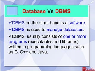Database Vs DBMS
DBMS on the other hand is a software.
DBMS is used to manage databases.
DBMS usually consists of one or more
programs (executables and libraries)
written in programming languages such
as C, C++ and Java.
 
