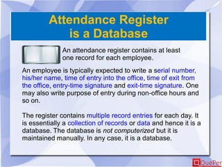Attendance Register
is a Database
An attendance register contains at least
one record for each employee.
An employee is typically expected to write a serial number,
his/her name, time of entry into the office, time of exit from
the office, entry-time signature and exit-time signature. One
may also write purpose of entry during non-office hours and
so on.
The register contains multiple record entries for each day. It
is essentially a collection of records or data and hence it is a
database. The database is not computerized but it is
maintained manually. In any case, it is a database.
 