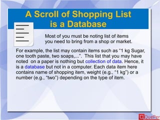 A Scroll of Shopping List
is a Database
Most of you must be noting list of items
you need to bring from a shop or market.
For example, the list may contain items such as “1 kg Sugar,
one tooth paste, two soaps,...”. This list that you may have
noted on a paper is nothing but collection of data. Hence, it
is a database but not in a computer. Each data item here
contains name of shopping item, weight (e.g., “1 kg”) or a
number (e.g., “two”) depending on the type of item.
 