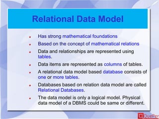 Relational Data Model
Has strong mathematical foundations
Based on the concept of mathematical relations
Data and relationships are represented using
tables.
Data items are represented as columns of tables.
A relational data model based database consists of
one or more tables.
Databases based on relation data model are called
Relational Databases.
The data model is only a logical model. Physical
data model of a DBMS could be same or different.
 