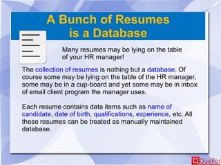 A Bunch of Resumes
is a Database
Many resumes may be lying on the table
of your HR manager!
The collection of resumes is nothing but a database. Of
course some may be lying on the table of the HR manager,
some may be in a cup-board and yet some may be in inbox
of email client program the manager uses.
Each resume contains data items such as name of
candidate, date of birth, qualifications, experience, etc. All
these resumes can be treated as manually maintained
database.
 
