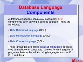 Database Language
Components
A database language consists of essentially three
components each serving a specific purpose. These are
as follows:
Data Definition Language (DDL)
Data Manipulation Language (DML)
Data Control Language (DCL)
These languages are called data sub-languages because
they do not have all constructs required for writing general
programs that can be written using languages such as C,
C++ and Java.
 