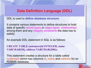 Data Definition Language (DDL)
DDL is used to define database structure.
It contains various statements to define structures to hold
data of specific record types or object types, relationships
among them and any integrity constraints the data has to
satisfy.
An example DDL statement in SQL is as follows:
CREATE TABLE customers(id INTEGER, name
VARCHAR(50), address VARCHAR(200));
This statement creates a structure for a table called
customers which has columns id, name and address for an
RDBMS database.
 