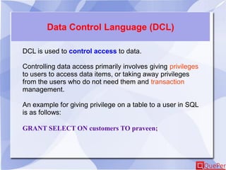 Data Control Language (DCL)
DCL is used to control access to data.
Controlling data access primarily involves giving privileges
to users to access data items, or taking away privileges
from the users who do not need them and transaction
management.
An example for giving privilege on a table to a user in SQL
is as follows:
GRANT SELECT ON customers TO praveen;
 