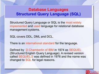 Database Languages
Structured Query Language (SQL)
Structured Query Language or SQL is the most widely
implemented and used language for relational database
management systems.
SQL covers DDL, DML and DCL.
There is an international standard for the language.
Defined by D.Chamberlin of IBM in 1974 as SEQUEL
(Structured English Query Language). A revised version
called SEQUEL/2 was defined in 1976 and the name was
changed to SQL for legal reasons.
 