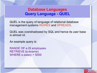 Database Languages
Query Language - QUEL
QUEL is the query of language of relational database
management systems INGRES and SPREADS.
QUEL was overshadowed by SQL and hence its user base
is almost nil.
An example query is:
RANGE OF e IS employees
RETRIEVE (e.ename)
WHERE e.salary > 5000
 