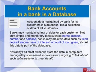 Bank Accounts
in a bank is a Database
Account data maintained by bank for its
customers is a database. It is a collection
of data of all customers.
Banks may maintain variety of data for each customer. Not
only simple and mandatory data such as name, account
number and balance, banks may maintain data such as fixed
deposit amount, rate of interest, amount of loan given, etc. All
this data is part of the database.
Nowadays all most all banks store the data in computers
managed by specialized software (we are going to talk about
such software later in great detail)
 