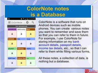 ColorNote notes
is a Database
ColorNote is a software that runs on
Android devices such as mobile
phones. You can create various notes
you want to remember and save them
so that you can refer to them in future.
For example, I use ColorNote for
storing information on my bank
account details, passport details,
income tax details, etc., so that I can
refer to them while filling various forms.
All these notes, a collection of data, is
nothing but a database.
 