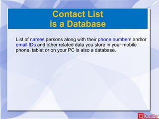 Contact List
is a Database
List of names persons along with their phone numbers and/or
email IDs and other related data you store in your mobile
phone, tablet or on your PC is also a database.
 