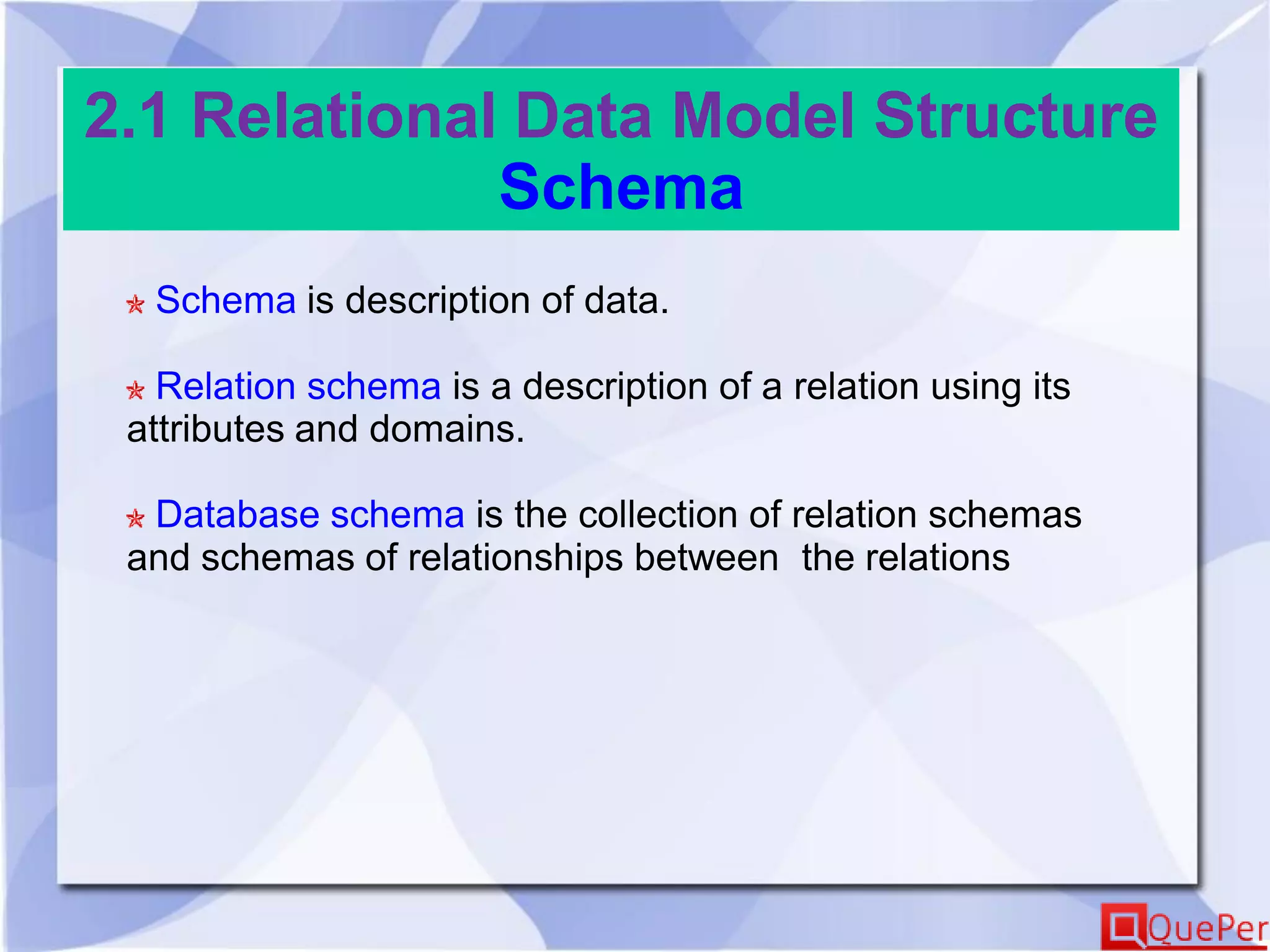 2.1 Relational Data Model Structure
Schema
Schema is description of data.
Relation schema is a description of a relation using its
attributes and domains.
Database schema is the collection of relation schemas
and schemas of relationships between the relations
 
