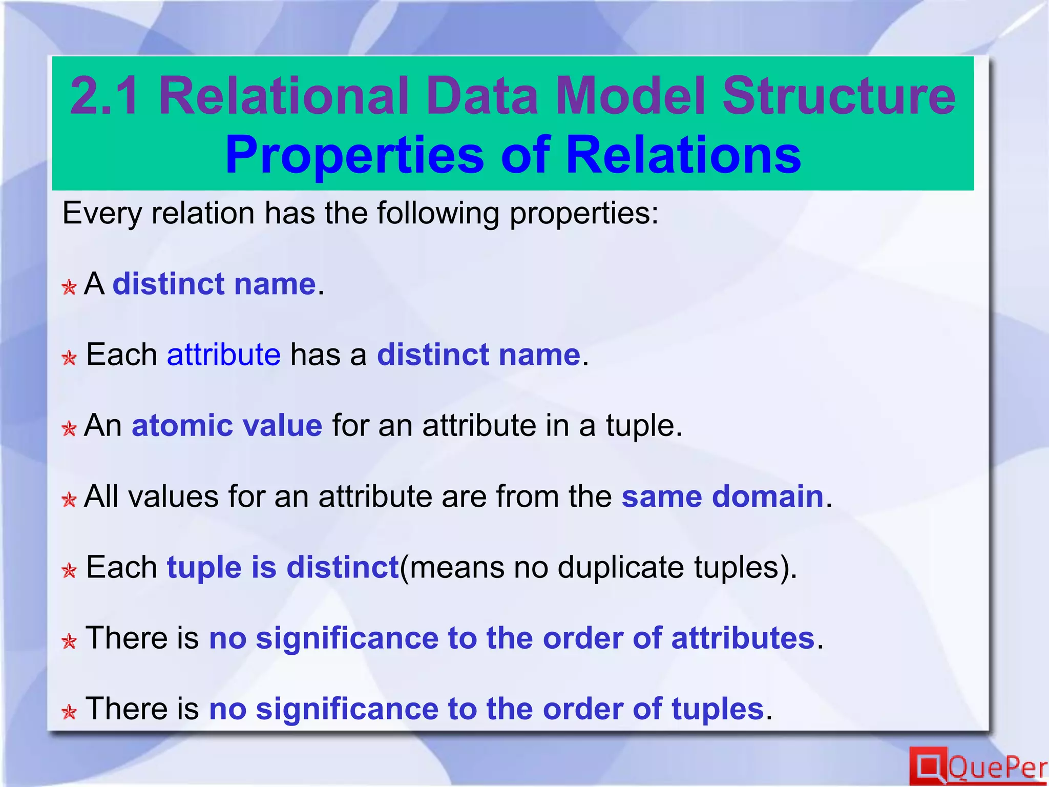 2.1 Relational Data Model Structure
Properties of Relations
Every relation has the following properties:
A distinct name.
Each attribute has a distinct name.
An atomic value for an attribute in a tuple.
All values for an attribute are from the same domain.
Each tuple is distinct(means no duplicate tuples).
There is no significance to the order of attributes.
There is no significance to the order of tuples.
 