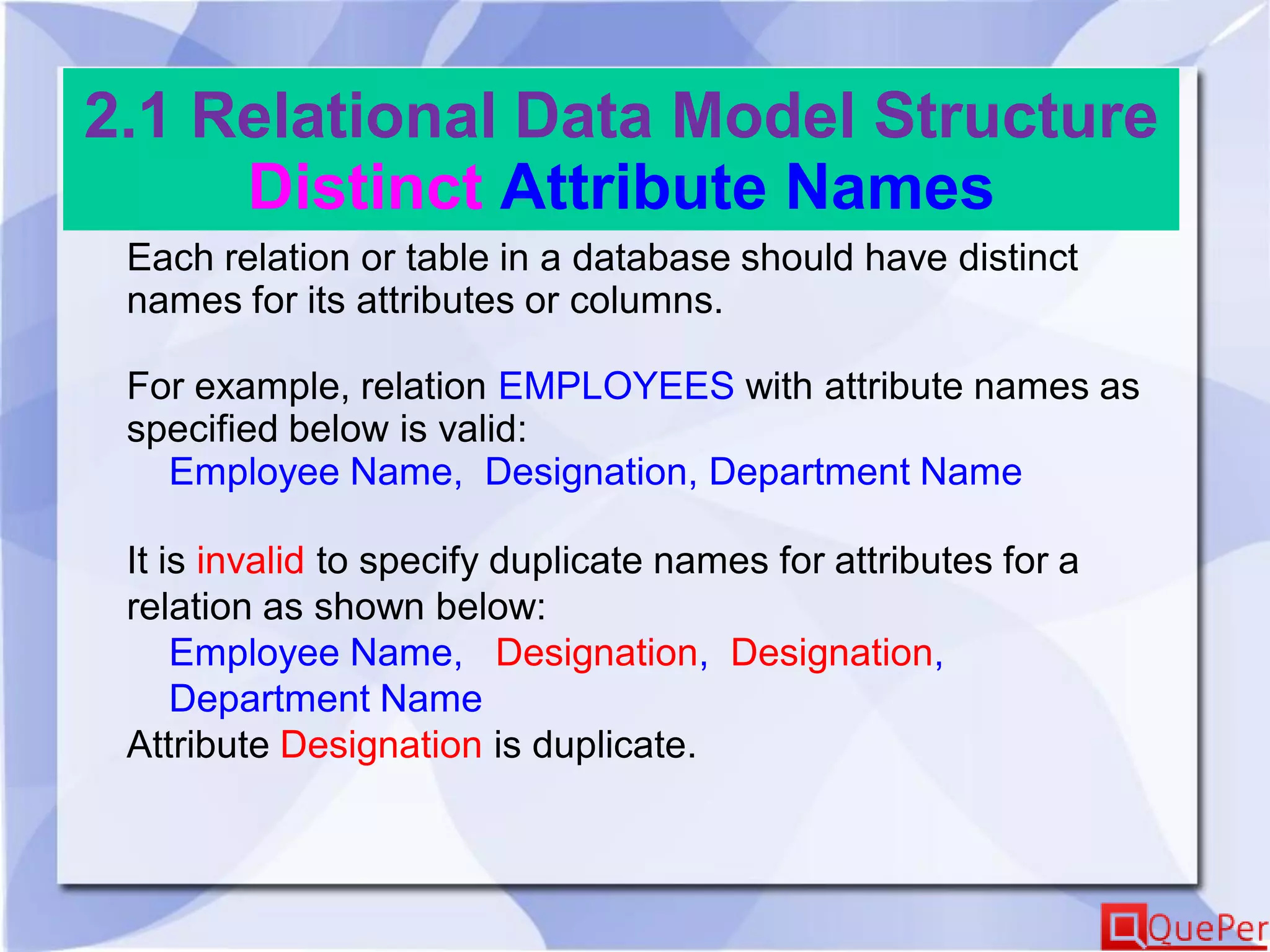 2.1 Relational Data Model Structure
Distinct Attribute Names
Each relation or table in a database should have distinct
names for its attributes or columns.
For example, relation EMPLOYEES with attribute names as
specified below is valid:
Employee Name, Designation, Department Name
It is invalid to specify duplicate names for attributes for a
relation as shown below:
Employee Name, Designation, Designation,
Department Name
Attribute Designation is duplicate.
 