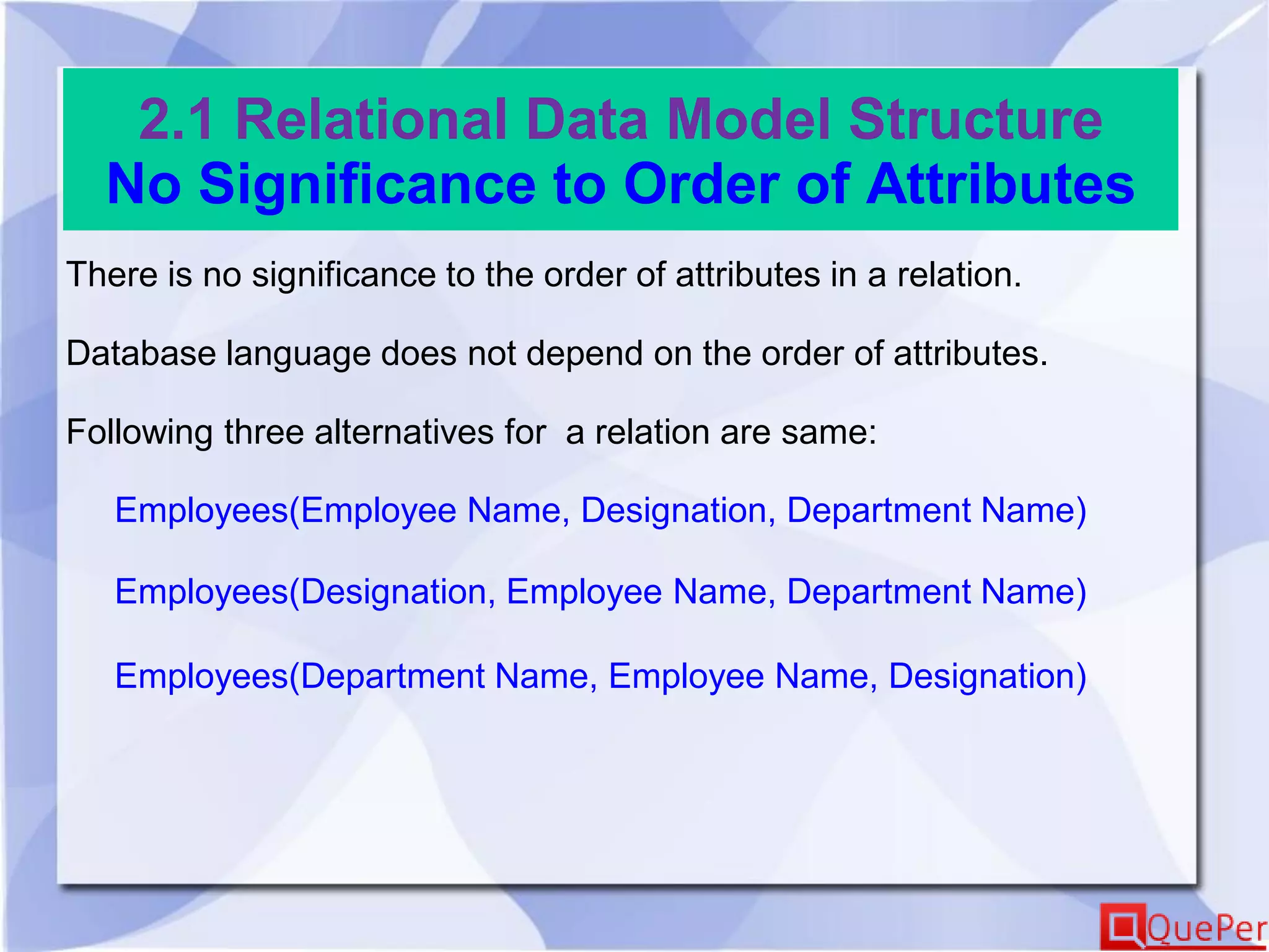 2.1 Relational Data Model Structure
No Significance to Order of Attributes
There is no significance to the order of attributes in a relation.
Database language does not depend on the order of attributes.
Following three alternatives for a relation are same:
Employees(Employee Name, Designation, Department Name)
Employees(Designation, Employee Name, Department Name)
Employees(Department Name, Employee Name, Designation)
 