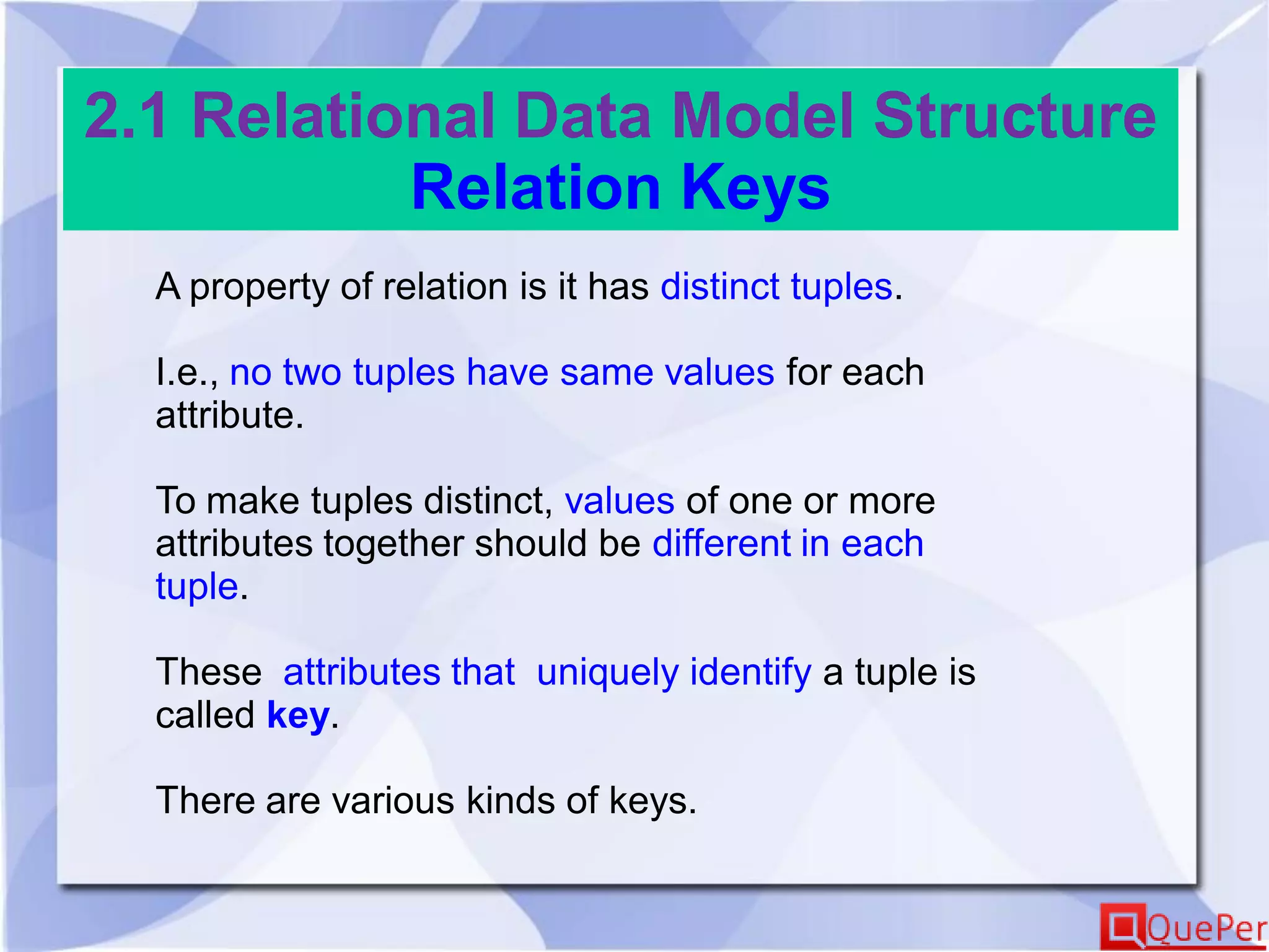 2.1 Relational Data Model Structure
Relation Keys
A property of relation is it has distinct tuples.
I.e., no two tuples have same values for each
attribute.
To make tuples distinct, values of one or more
attributes together should be different in each
tuple.
These attributes that uniquely identify a tuple is
called key.
There are various kinds of keys.
 