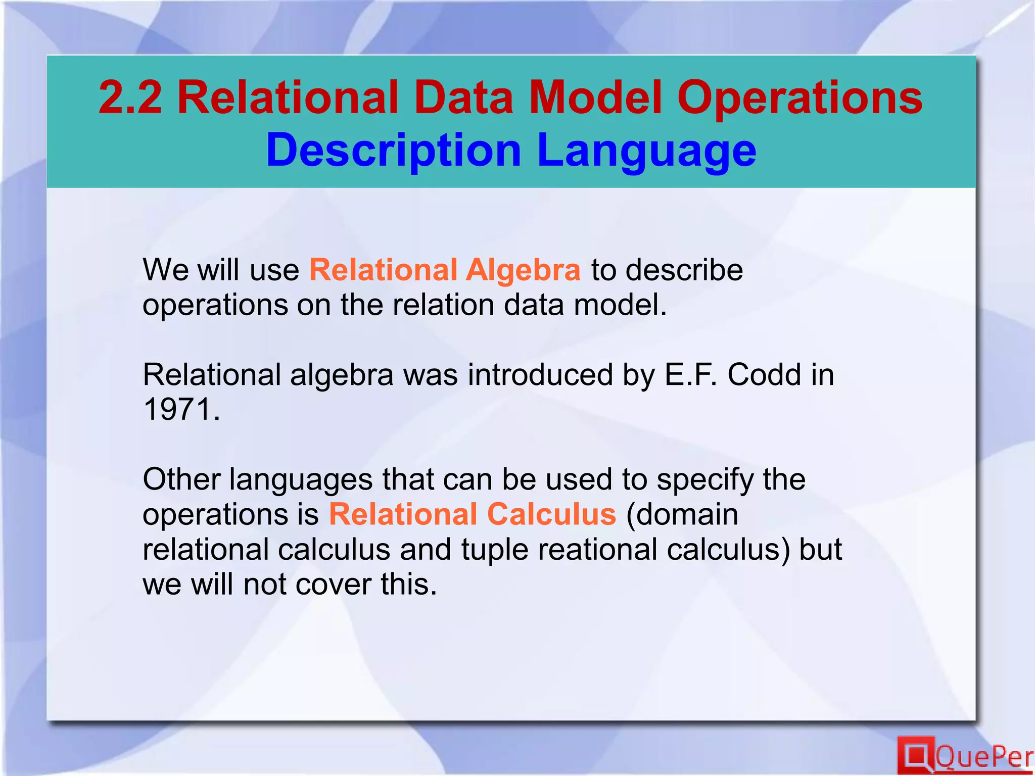 2.2 Relational Data Model Operations
Description Language
We will use Relational Algebra to describe
operations on the relation data model.
Relational algebra was introduced by E.F. Codd in
1971.
Other languages that can be used to specify the
operations is Relational Calculus (domain
relational calculus and tuple reational calculus) but
we will not cover this.
 
