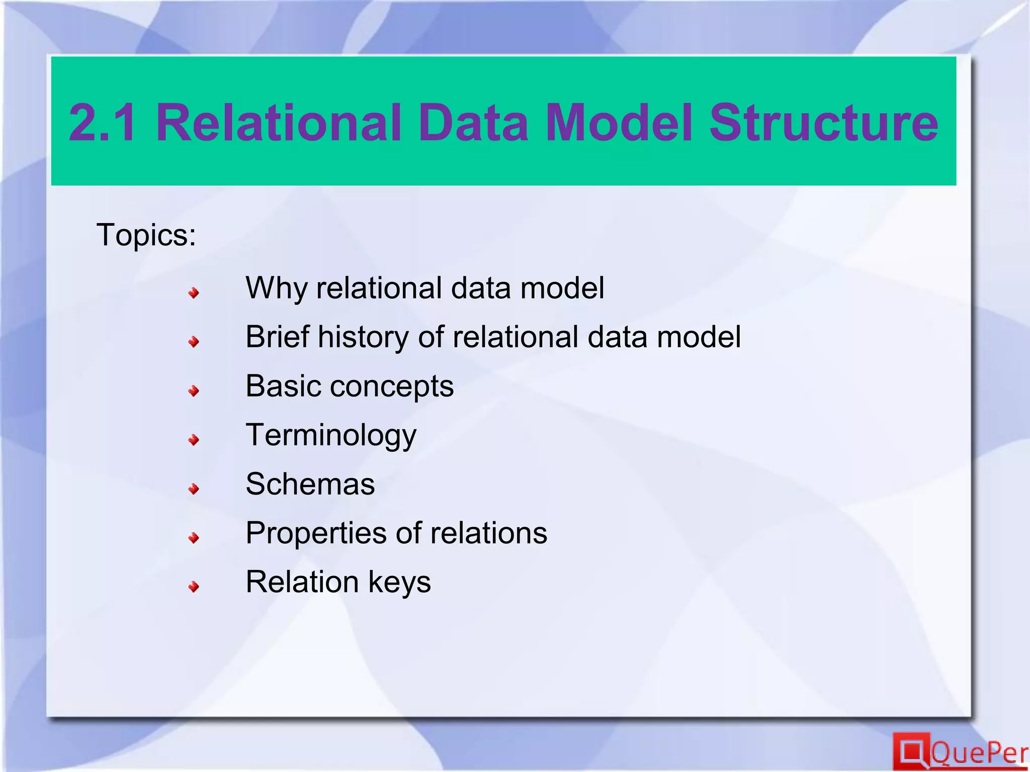 2.1 Relational Data Model Structure
Topics:
Why relational data model
Brief history of relational data model
Basic concepts
Terminology
Schemas
Properties of relations
Relation keys
 