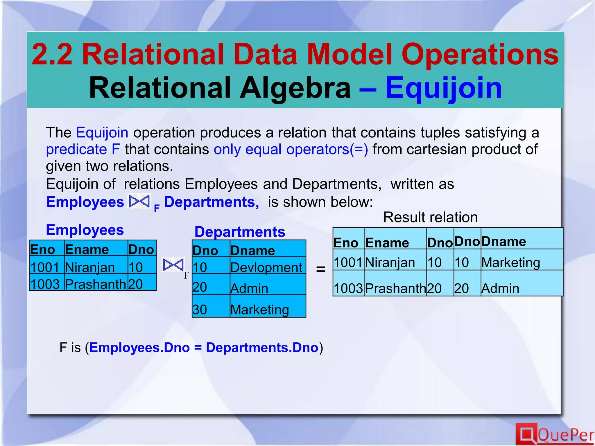 2.2 Relational Data Model Operations
Relational Algebra – Equijoin
The Equijoin operation produces a relation that contains tuples satisfying a
predicate F that contains only equal operators(=) from cartesian product of
given two relations.
Equijoin of relations Employees and Departments, written as
Employees F Departments, is shown below:
Eno Ename Dno
1001 Niranjan 10
1003 Prashanth20
Dno Dname
10 Devlopment
20 Admin
30 Marketing
Employees Departments
Eno Ename DnoDnoDname
1001Niranjan 10 10 Marketing
1003Prashanth20 20 Admin
F
Result relation
=
F is (Employees.Dno = Departments.Dno)
 
