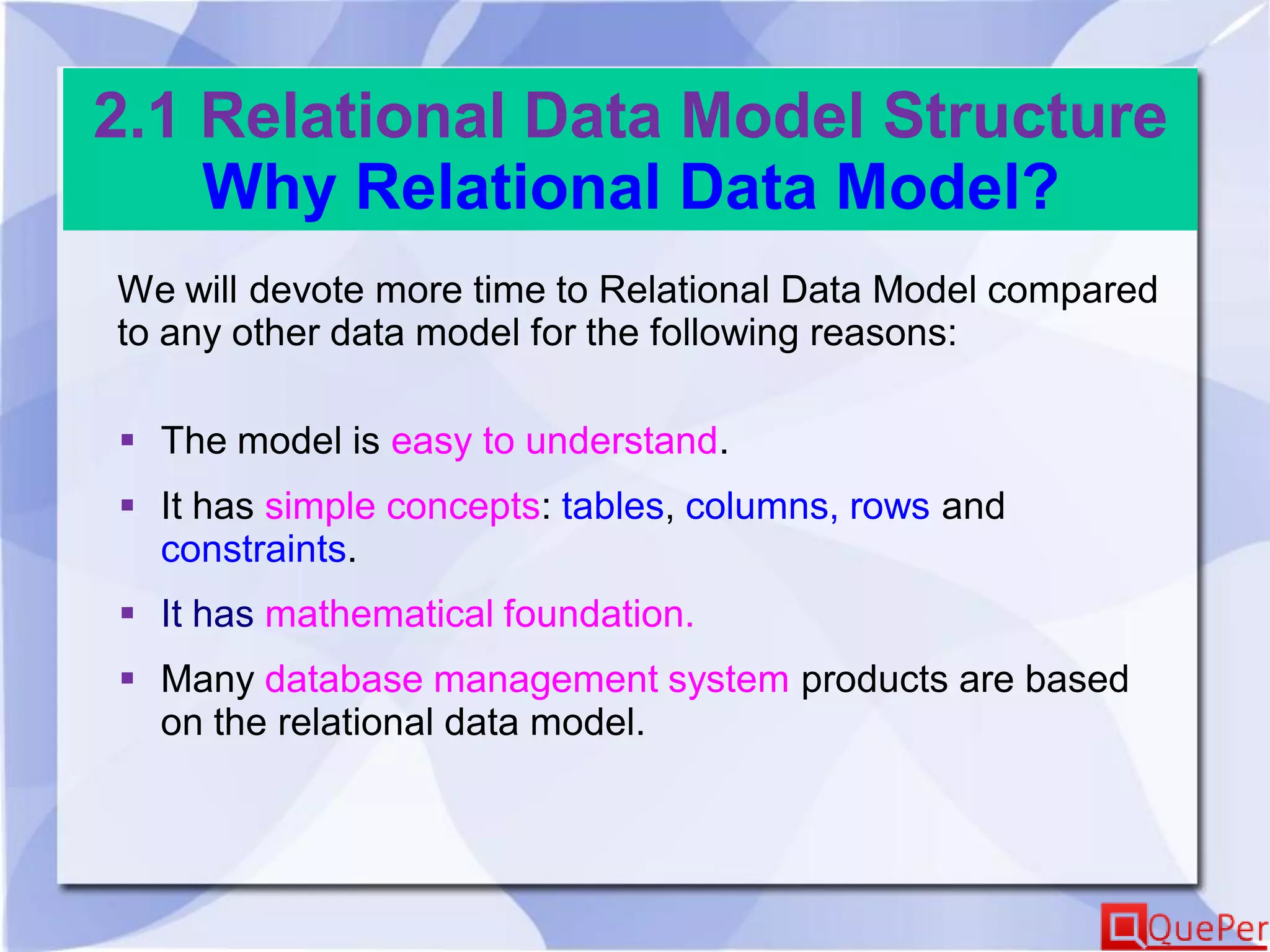 2.1 Relational Data Model Structure
Why Relational Data Model?
We will devote more time to Relational Data Model compared
to any other data model for the following reasons:
 The model is easy to understand.
 It has simple concepts: tables, columns, rows and
constraints.
 It has mathematical foundation.
 Many database management system products are based
on the relational data model.
 