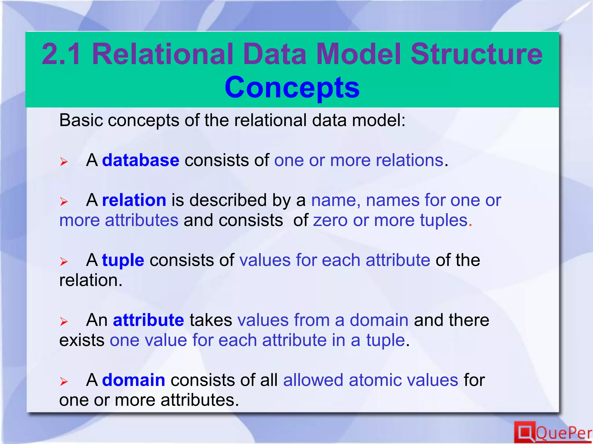 2.1 Relational Data Model Structure
Concepts
Basic concepts of the relational data model:
 A database consists of one or more relations.
 A relation is described by a name, names for one or
more attributes and consists of zero or more tuples.
 A tuple consists of values for each attribute of the
relation.
 An attribute takes values from a domain and there
exists one value for each attribute in a tuple.
 A domain consists of all allowed atomic values for
one or more attributes.
 