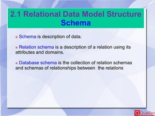 2.1 Relational Data Model Structure
Schema
Schema is description of data.
Relation schema is a description of a relation using its
attributes and domains.
Database schema is the collection of relation schemas
and schemas of relationships between the relations
 