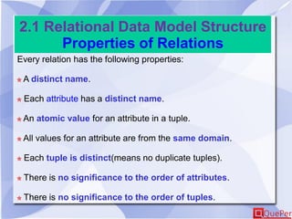 2.1 Relational Data Model Structure
Properties of Relations
Every relation has the following properties:
A distinct name.
Each attribute has a distinct name.
An atomic value for an attribute in a tuple.
All values for an attribute are from the same domain.
Each tuple is distinct(means no duplicate tuples).
There is no significance to the order of attributes.
There is no significance to the order of tuples.
 
