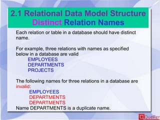 2.1 Relational Data Model Structure
Distinct Relation Names
Each relation or table in a database should have distinct
name.
For example, three relations with names as specified
below in a database are valid
EMPLOYEES
DEPARTMENTS
PROJECTS
The following names for three relations in a database are
invalid:
EMPLOYEES
DEPARTMENTS
DEPARTMENTS
Name DEPARTMENTS is a duplicate name.
 