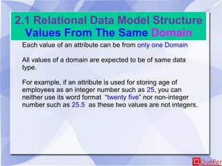 2.1 Relational Data Model Structure
Values From The Same Domain
Each value of an attribute can be from only one Domain
All values of a domain are expected to be of same data
type.
For example, if an attribute is used for storing age of
employees as an integer number such as 25, you can
neither use its word format “twenty five” nor non-integer
number such as 25.5 as these two values are not integers.
 