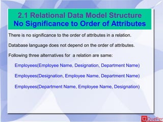 2.1 Relational Data Model Structure
No Significance to Order of Attributes
There is no significance to the order of attributes in a relation.
Database language does not depend on the order of attributes.
Following three alternatives for a relation are same:
Employees(Employee Name, Designation, Department Name)
Employees(Designation, Employee Name, Department Name)
Employees(Department Name, Employee Name, Designation)
 