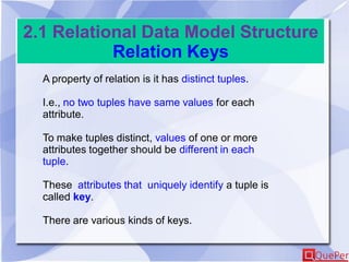 2.1 Relational Data Model Structure
Relation Keys
A property of relation is it has distinct tuples.
I.e., no two tuples have same values for each
attribute.
To make tuples distinct, values of one or more
attributes together should be different in each
tuple.
These attributes that uniquely identify a tuple is
called key.
There are various kinds of keys.
 