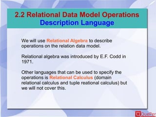 2.2 Relational Data Model Operations
Description Language
We will use Relational Algebra to describe
operations on the relation data model.
Relational algebra was introduced by E.F. Codd in
1971.
Other languages that can be used to specify the
operations is Relational Calculus (domain
relational calculus and tuple reational calculus) but
we will not cover this.
 