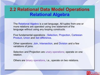 2.2 Relational Data Model Operations
Relational Algebra
The Relational Algebra is a set language. All tuples from one or
more relations are operated using one statement of the
language without using any looping constructs.
Five fundamental operations : Selection, Projection, Cartesian
Product, Union and Set difference.
Other operations: Join, Intersection, and Division and a few
variations of joins.
Selection and Projection are unary operations; operate on one
relation.
Others are binary operations, i.e., operate on two relations.
 