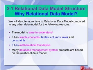 2.1 Relational Data Model Structure
Why Relational Data Model?
We will devote more time to Relational Data Model compared
to any other data model for the following reasons:
 The model is easy to understand.
 It has simple concepts: tables, columns, rows and
constraints.
 It has mathematical foundation.
 Many database management system products are based
on the relational data model.
 