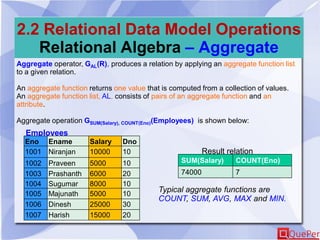 2.2 Relational Data Model Operations
Relational Algebra – Aggregate
Aggregate operator, GAL(R), produces a relation by applying an aggregate function list
to a given relation.
An aggregate function returns one value that is computed from a collection of values.
An aggregate function list, AL, consists of pairs of an aggregate function and an
attribute.
Aggregate operation GSUM(Salary), COUNT(Eno)(Employees) is shown below:
Employees
Result relation
Typical aggregate functions are
COUNT, SUM, AVG, MAX and MIN.
SUM(Salary) COUNT(Eno)
74000 7
Eno Ename Salary Dno
1001 Niranjan 10000 10
1002 Praveen 5000 10
1003 Prashanth 6000 20
1004 Sugumar 8000 10
1005 Majunath 5000 10
1006 Dinesh 25000 30
1007 Harish 15000 20
 
