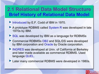 2.1 Relational Data Model Structure
Brief History of Relational Data Model
Introduced by E.F. Codd of IBM in 1970.
A prototype RDBMS called System R was developed in late
1970s by IBM.
SQL was developed by IBM as a language for RDBMSs
Commercial RDBMSs DB2 and SQL/DS were developed
by IBM corporation and Oracle by Oracle corporation.
INGRES was developed at Univ. of California at Berkeley
and later made available as commercial RDBMS. Used
language QUEL.
Later many commercial RDBMS were developed in 1980s.
 