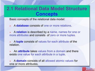 2.1 Relational Data Model Structure
Concepts
Basic concepts of the relational data model:
 A database consists of one or more relations.
 A relation is described by a name, names for one or
more attributes and consists of zero or more tuples.
 A tuple consists of values for each attribute of the
relation.
 An attribute takes values from a domain and there
exists one value for each attribute in a tuple.
 A domain consists of all allowed atomic values for
one or more attributes.
 