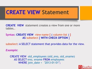 CREATE VIEW Statement
CREATE VIEW statement creates a view from one or more
tables..
Syntax: CREATE VIEW view-name [ ( column-list ) ]
AS subselect [ WITH CHECK OPTION ]
subselect: A SELECT statement that provides data for the view.
Example:
CREATE VIEW old_employees (old_eno, old_ename)
AS SELECT eno, ename FROM employees
WHERE join_date < ’2013-01-01’;
 