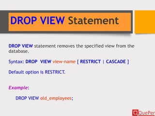 DROP VIEW Statement
DROP VIEW statement removes the specified view from the
database.
Syntax: DROP VIEW view-name [ RESTRICT | CASCADE ]
Default option is RESTRICT.
Example:
DROP VIEW old_employees;
 