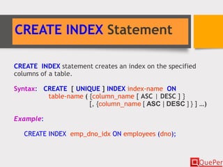 CREATE INDEX Statement
CREATE INDEX statement creates an index on the specified
columns of a table.
Syntax: CREATE [ UNIQUE ] INDEX index-name ON
table-name ( {column_name [ ASC | DESC ] }
[, {column_name [ ASC | DESC ] } ] …)
Example:
CREATE INDEX emp_dno_idx ON employees (dno);
 