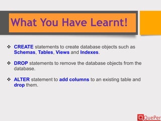 What You Have Learnt!
 CREATE statements to create database objects such as
Schemas, Tables, Views and Indexes.
 DROP statements to remove the database objects from the
database.
 ALTER statement to add columns to an existing table and
drop them.
 