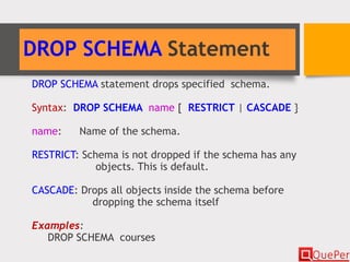 DROP SCHEMA Statement
DROP SCHEMA statement drops specified schema.
Syntax: DROP SCHEMA name [ RESTRICT | CASCADE }
name: Name of the schema.
RESTRICT: Schema is not dropped if the schema has any
objects. This is default.
CASCADE: Drops all objects inside the schema before
dropping the schema itself
Examples:
DROP SCHEMA courses
 