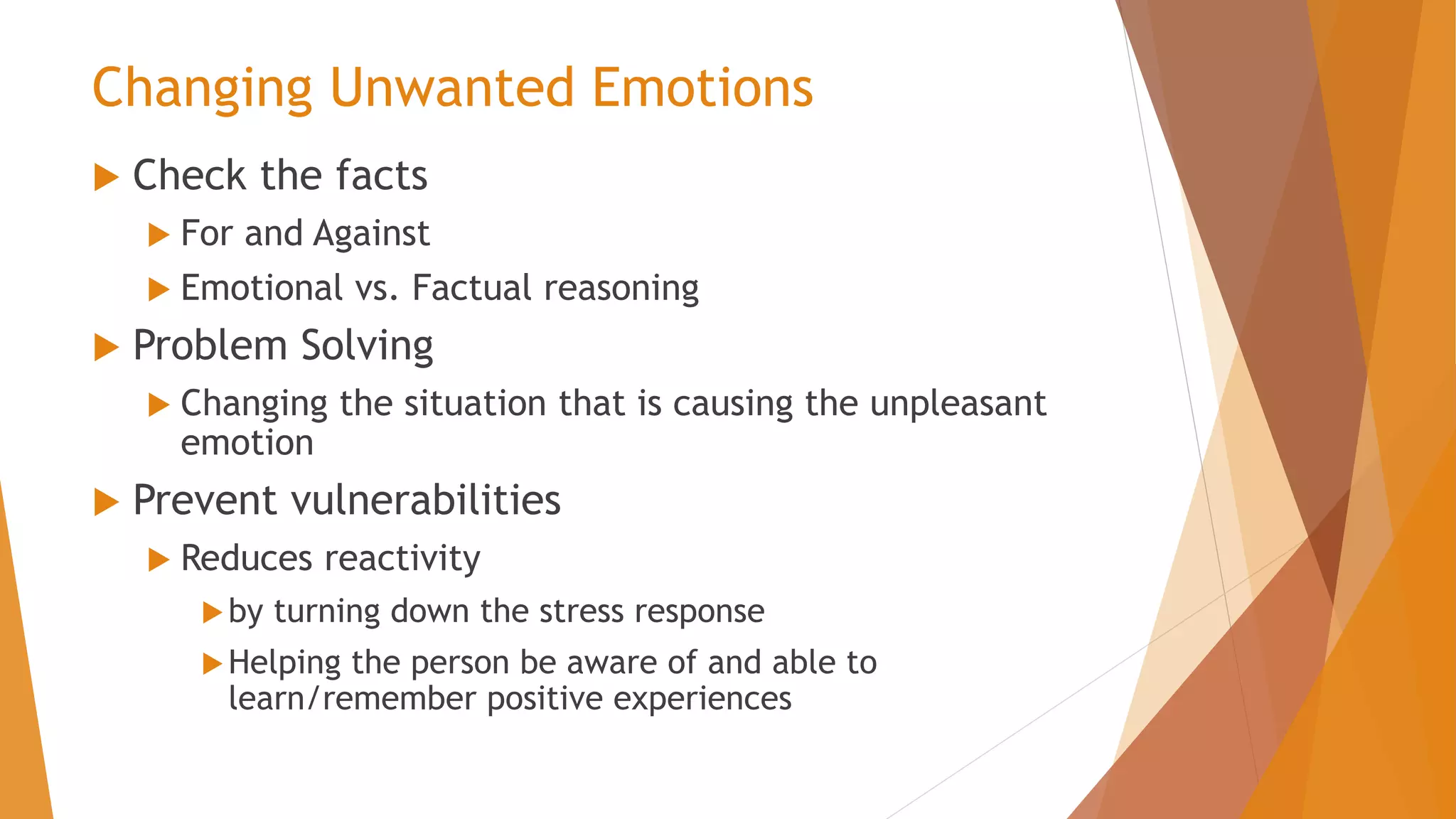 Changing Unwanted Emotions
 Check the facts
 For and Against
 Emotional vs. Factual reasoning
 Problem Solving
 Changing the situation that is causing the unpleasant
emotion
 Prevent vulnerabilities
 Reduces reactivity
by turning down the stress response
Helping the person be aware of and able to
learn/remember positive experiences
 