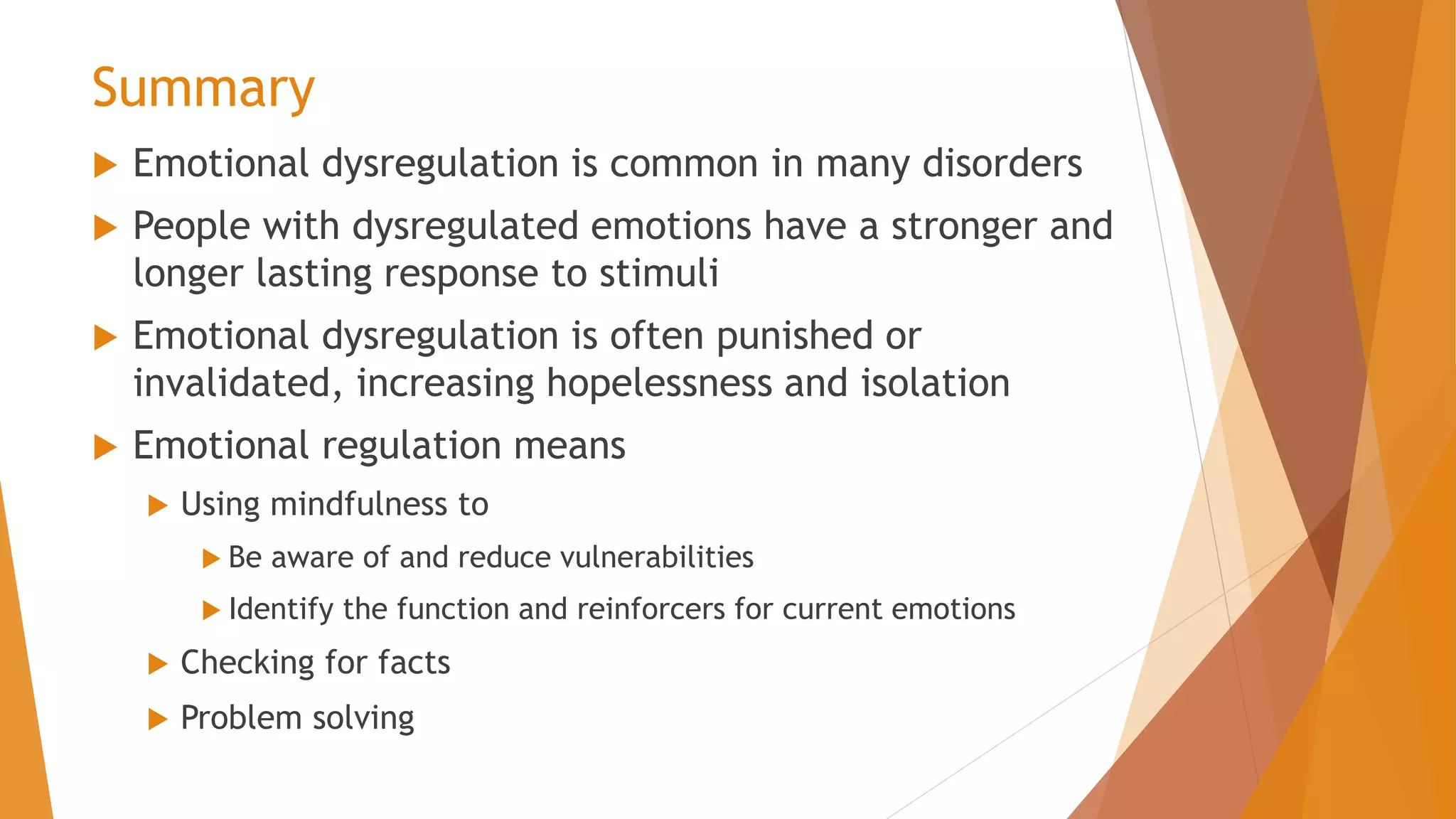 Summary
 Emotional dysregulation is common in many disorders
 People with dysregulated emotions have a stronger and
longer lasting response to stimuli
 Emotional dysregulation is often punished or
invalidated, increasing hopelessness and isolation
 Emotional regulation means
 Using mindfulness to
 Be aware of and reduce vulnerabilities
 Identify the function and reinforcers for current emotions
 Checking for facts
 Problem solving
 