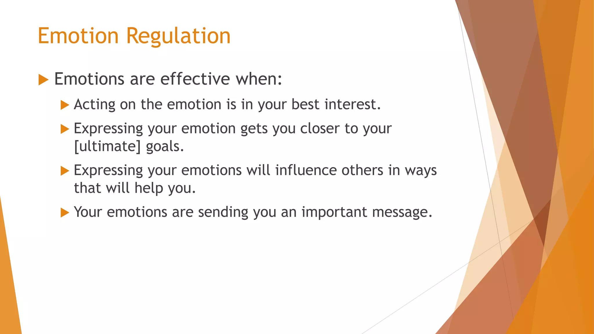 Emotion Regulation
 Emotions are effective when:
 Acting on the emotion is in your best interest.
 Expressing your emotion gets you closer to your
[ultimate] goals.
 Expressing your emotions will influence others in ways
that will help you.
 Your emotions are sending you an important message.
 