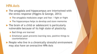 HPA Axis
 The amygdala and hippocampus are intertwined with
the stress response (Higgins & George, 2013)
 The amygdala modulates anger and fear / fight or flight
 The hippocampus helps to develop and store memories
 The brain of a child or adolescent is particularly
vulnerable because of its high state of plasticity.
 Bad things are learned
 Emotional upset prevents learning new, positive things to
counterbalance
 People who live in a chronically stressful environment
may also have an overactive HPA-Axis
 