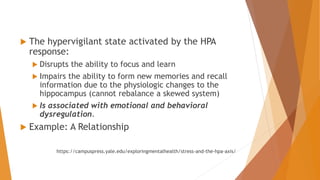  The hypervigilant state activated by the HPA
response:
 Disrupts the ability to focus and learn
 Impairs the ability to form new memories and recall
information due to the physiologic changes to the
hippocampus (cannot rebalance a skewed system)
 Is associated with emotional and behavioral
dysregulation.
 Example: A Relationship
https://campuspress.yale.edu/exploringmentalhealth/stress-and-the-hpa-axis/
 