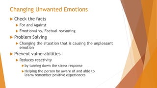 Changing Unwanted Emotions
 Check the facts
 For and Against
 Emotional vs. Factual reasoning
 Problem Solving
 Changing the situation that is causing the unpleasant
emotion
 Prevent vulnerabilities
 Reduces reactivity
by turning down the stress response
Helping the person be aware of and able to
learn/remember positive experiences
 