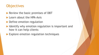 Objectives
 Review the basic premises of DBT
 Learn about the HPA-Axis
 Define emotion regulation
 Identify why emotion regulation is important and
how it can help clients
 Explore emotion regulation techniques
 